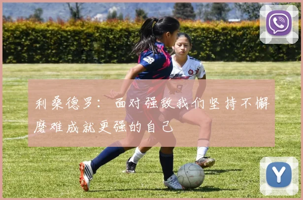 利桑德罗：面对强敌我们坚持不懈磨难成就更强的自己