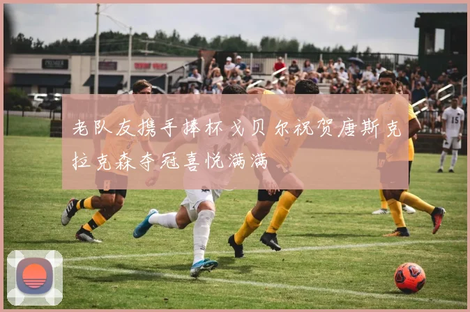 老队友携手捧杯戈贝尔祝贺唐斯克拉克森夺冠喜悦满满
