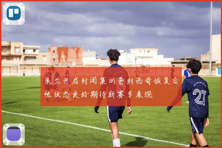 米兰开启封闭集训普利西奇恢复合练状态良好期待新赛季表现