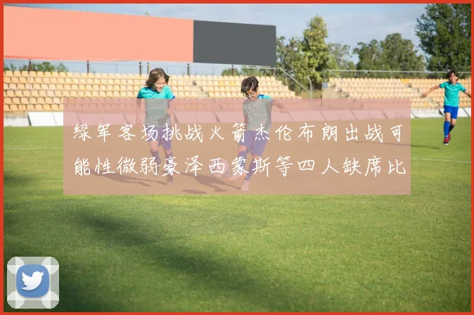 绿军客场挑战火箭杰伦布朗出战可能性微弱豪泽西蒙斯等四人缺席比赛