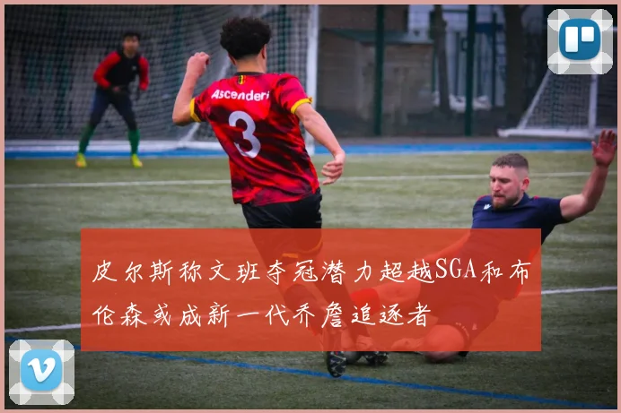 皮尔斯称文班夺冠潜力超越SGA和布伦森或成新一代乔詹追逐者