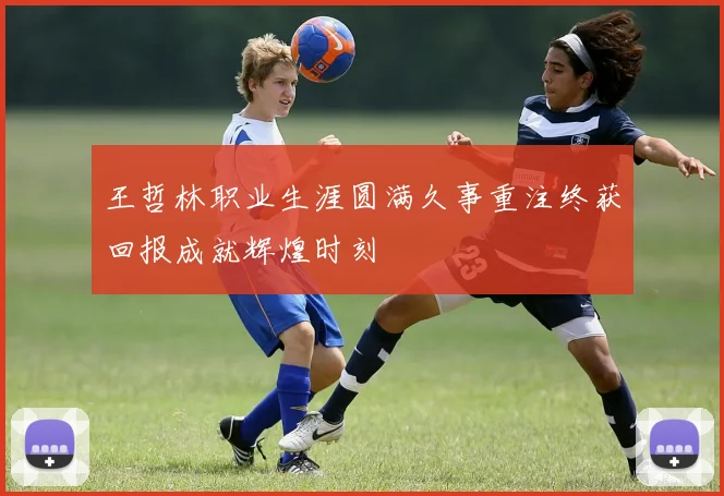 王哲林职业生涯圆满久事重注终获回报成就辉煌时刻