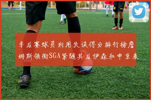 季后赛球员利用失误得分排行榜詹姆斯领衔SGA紧随其后伊森和申京表现不俗