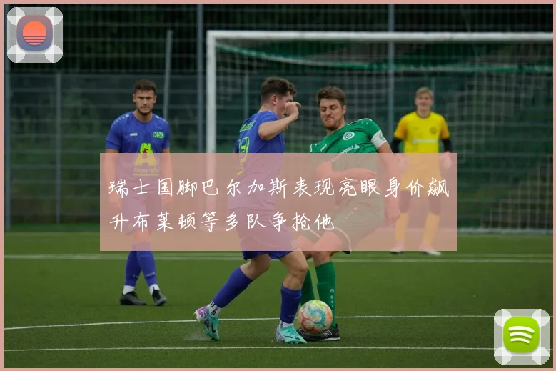 瑞士国脚巴尔加斯表现亮眼身价飙升布莱顿等多队争抢他