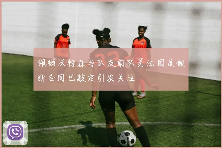 佩顿沃特森与队友前队员法国度假新合同已敲定引发关注