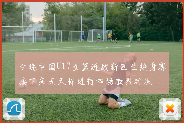 今晚中国U17女篮迎战新西兰热身赛接下来五天将进行四场激烈对决