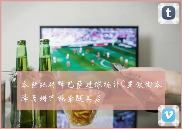 本世纪对阵巴萨进球统计C罗领衔本泽马姆巴佩紧随其后