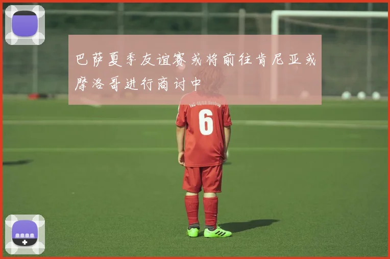 巴萨夏季友谊赛或将前往肯尼亚或摩洛哥进行商讨中