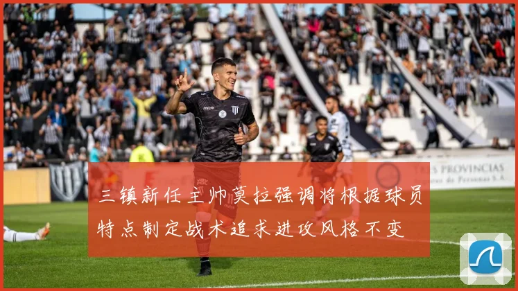 三镇新任主帅莫拉强调将根据球员特点制定战术追求进攻风格不变
