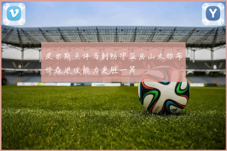 皮尔斯点评马刺防守亚历山大称布伦森进攻能力更胜一筹