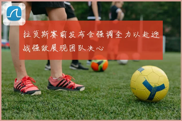 拉莫斯赛前发布会强调全力以赴迎战强敌展现团队决心