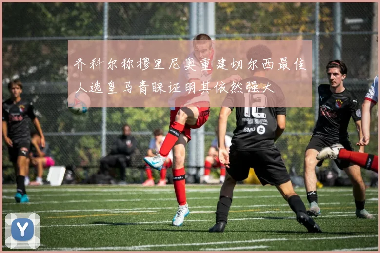 乔科尔称穆里尼奥重建切尔西最佳人选皇马青睐证明其依然强大