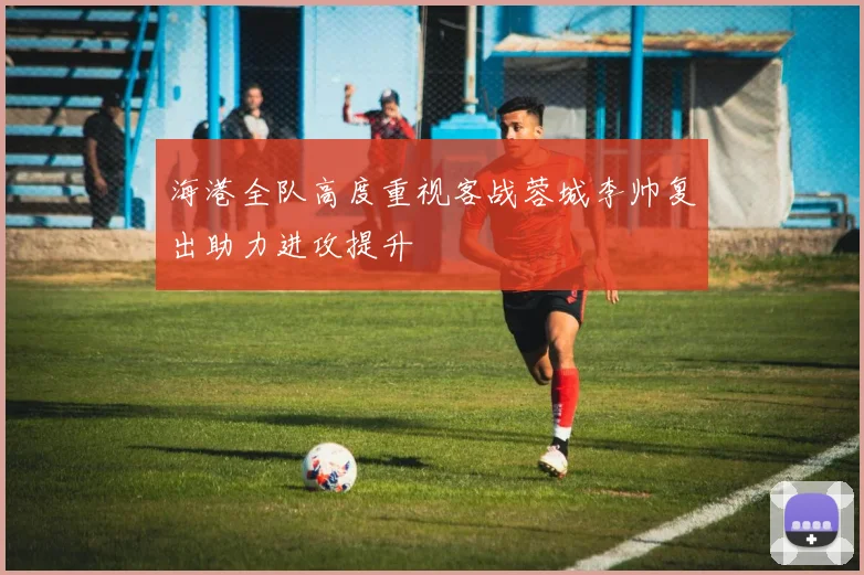 海港全队高度重视客战蓉城李帅复出助力进攻提升
